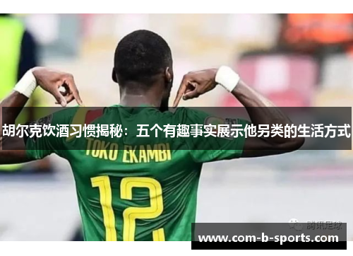 胡尔克饮酒习惯揭秘：五个有趣事实展示他另类的生活方式