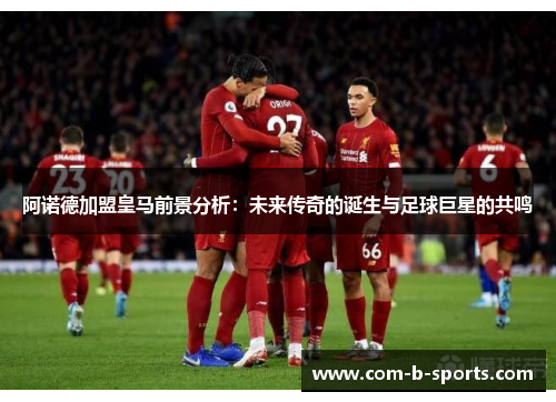 阿诺德加盟皇马前景分析:未来传奇的诞生与足球巨星的共鸣 阿诺德加盟皇马前景分析:未来传奇的诞生与足球巨星的共鸣