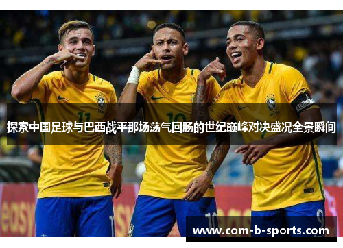 探索中国足球与巴西战平那场荡气回肠的世纪巅峰对决盛况全景瞬间 探索中国足球与巴西战平那场荡气回肠的世纪巅峰对决盛况全景瞬间