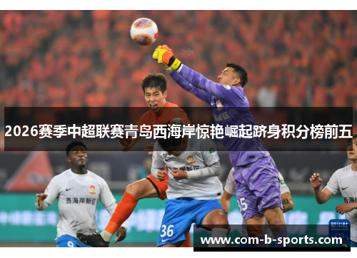 2026赛季中超联赛青岛西海岸惊艳崛起跻身积分榜前五