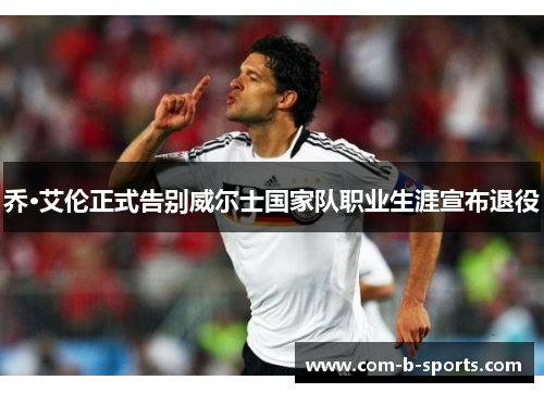 乔·艾伦正式告别威尔士国家队职业生涯宣布退役 乔·艾伦正式告别威尔士国家队职业生涯宣布退役